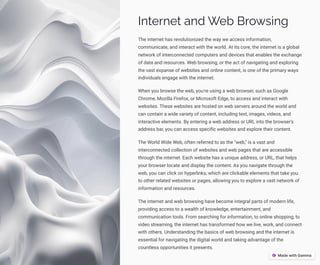 Internet and Web Browsing
The internet has revolutionized the way we access information,
communicate, and interact with the world. At its core, the internet is a global
network of interconnected computers and devices that enables the exchange
of data and resources. Web browsing, or the act of navigating and exploring
the vast expanse of websites and online content, is one of the primary ways
individuals engage with the internet.
When you browse the web, you're using a web browser, such as Google
Chrome, Mozilla Firefox, or Microsoft Edge, to access and interact with
websites. These websites are hosted on web servers around the world and
can contain a wide variety of content, including text, images, videos, and
interactive elements. By entering a web address or URL into the browser's
address bar, you can access specific websites and explore their content.
The World Wide Web, often referred to as the "web," is a vast and
interconnected collection of websites and web pages that are accessible
through the internet. Each website has a unique address, or URL, that helps
your browser locate and display the content. As you navigate through the
web, you can click on hyperlinks, which are clickable elements that take you
to other related websites or pages, allowing you to explore a vast network of
information and resources.
The internet and web browsing have become integral parts of modern life,
providing access to a wealth of knowledge, entertainment, and
communication tools. From searching for information, to online shopping, to
video streaming, the internet has transformed how we live, work, and connect
with others. Understanding the basics of web browsing and the internet is
essential for navigating the digital world and taking advantage of the
countless opportunities it presents.
 