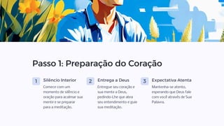 Passo 1: Preparação do Coração
1 Silêncio Interior
Comece com um
momento de silêncio e
oração para acalmar sua
mente e se preparar
para a meditação.
2 Entrega a Deus
Entregue seu coração e
sua mente a Deus,
pedindo-Lhe que abra
seu entendimento e guie
sua meditação.
3 Expectativa Atenta
Mantenha-se atento,
esperando que Deus fale
com você através de Sua
Palavra.
 