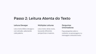 Passo 2: Leitura Atenta do Texto
Leitura Devagar
Leia o texto bíblico devagar e
com atenção, saboreando
cada palavra.
Múltiplas Leituras
Leia o texto várias vezes,
buscando diferentes
perspectivas e nuances.
Perguntas
Orientadoras
Faça perguntas sobre o
contexto, os personagens e a
mensagem central do texto.
 
