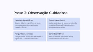 Passo 3: Observação Cuidadosa
Detalhes Específicos
Observe detalhes específicos do texto,
como palavras-chave, repetições e
conexões lógicas.
Estrutura do Texto
Analise a estrutura do texto, como divisão
em parágrafos, sequência de eventos e
progressão da narrativa.
Perguntas Analíticas
Faça perguntas analíticas que explorem o
significado e a relevância do texto.
Conexões Bíblicas
Busque conexões com outros textos
bíblicos relacionados ao tema.
 