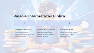 Passo 4: Interpretação Bíblica
1
Contexto Histórico
Entenda o contexto
histórico e cultural em que o
texto foi escrito.
2
Significado Original
Descubra o significado
original do texto para os
leitores originais.
3
Aplicação Atual
Reflita sobre como o texto
se aplica à sua vida e
realidade atual.
 