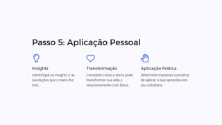 Passo 5: Aplicação Pessoal
Insights
Identifique os insights e as
revelações que o texto lhe
traz.
Transformação
Considere como o texto pode
transformar sua vida e
relacionamento com Deus.
Aplicação Prática
Determine maneiras concretas
de aplicar o que aprendeu em
seu cotidiano.
 
