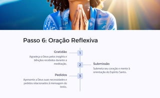 Passo 6: Oração Reflexiva
1
Gratidão
Agradeça a Deus pelos insights e
bênçãos recebidos durante a
meditação.
2 Submissão
Submeta seu coração e mente à
orientação do Espírito Santo.
3
Pedidos
Apresente a Deus suas necessidades e
pedidos relacionados à mensagem do
texto.
 