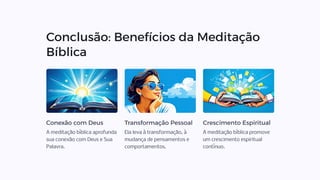 Conclusão: Benefícios da Meditação
Bíblica
Conexão com Deus
A meditação bíblica aprofunda
sua conexão com Deus e Sua
Palavra.
Transformação Pessoal
Ela leva à transformação, à
mudança de pensamentos e
comportamentos.
Crescimento Espiritual
A meditação bíblica promove
um crescimento espiritual
contínuo.
 