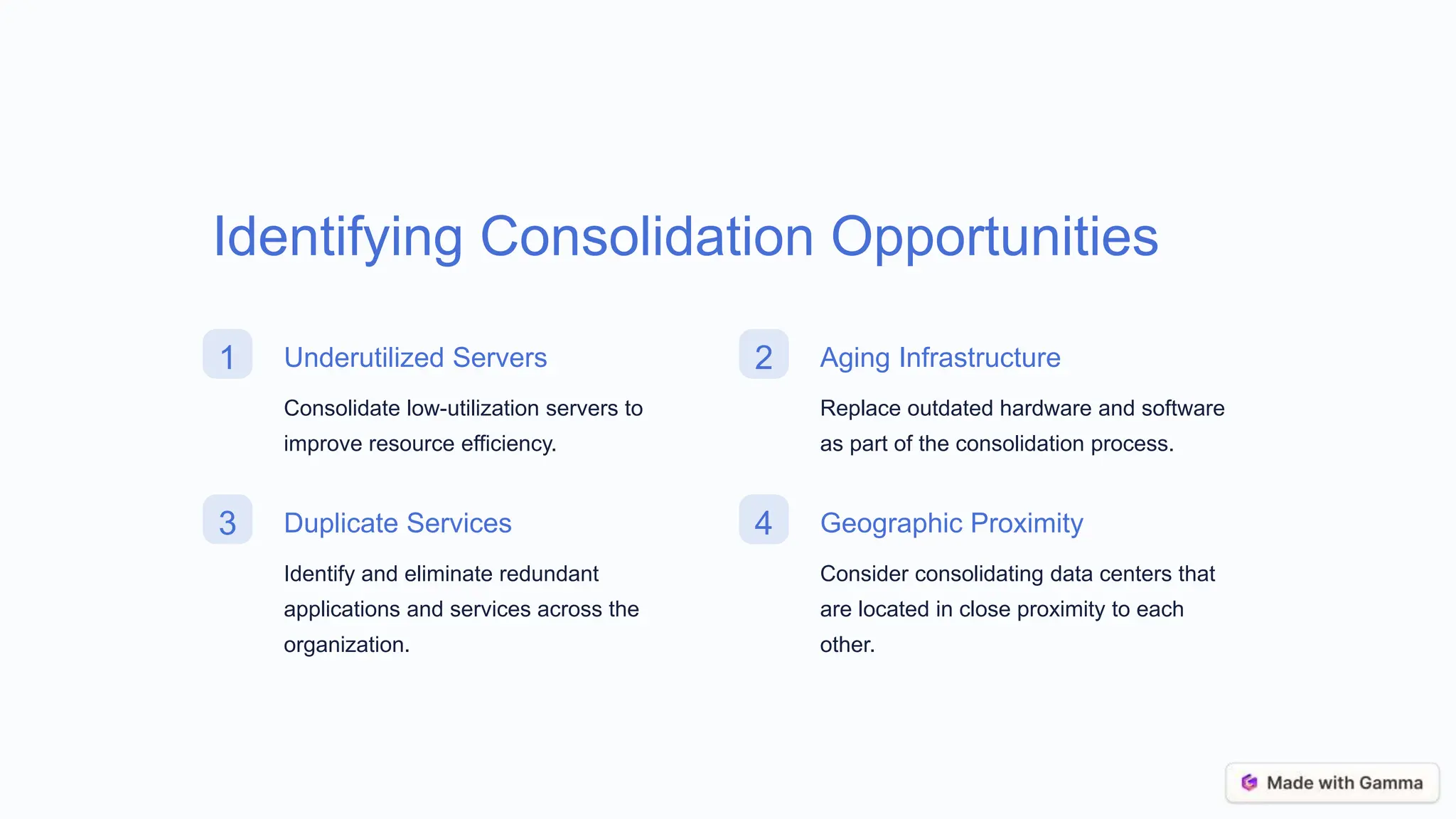 Identifying Consolidation Opportunities
1 Underutilized Servers
Consolidate low-utilization servers to
improve resource efficiency.
2 Aging Infrastructure
Replace outdated hardware and software
as part of the consolidation process.
3 Duplicate Services
Identify and eliminate redundant
applications and services across the
organization.
4 Geographic Proximity
Consider consolidating data centers that
are located in close proximity to each
other.
 