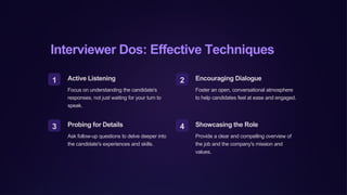 Interviewer Dos: Effective Techniques
1 Active Listening
Focus on understanding the candidate's
responses, not just waiting for your turn to
speak.
2 Encouraging Dialogue
Foster an open, conversational atmosphere
to help candidates feel at ease and engaged.
3 Probing for Details
Ask follow-up questions to delve deeper into
the candidate's experiences and skills.
4 Showcasing the Role
Provide a clear and compelling overview of
the job and the company's mission and
values.
 