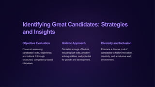 Identifying Great Candidates: Strategies
and Insights
Objective Evaluation
Focus on assessing
candidates' skills, experience,
and cultural fit through
structured, competency-based
interviews.
Holistic Approach
Consider a range of factors,
including soft skills, problem-
solving abilities, and potential
for growth and development.
Diversity and Inclusion
Embrace a diverse pool of
candidates to foster innovation,
creativity, and a inclusive work
environment.
 