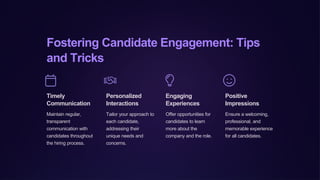 Fostering Candidate Engagement: Tips
and Tricks
Timely
Communication
Maintain regular,
transparent
communication with
candidates throughout
the hiring process.
Personalized
Interactions
Tailor your approach to
each candidate,
addressing their
unique needs and
concerns.
Engaging
Experiences
Offer opportunities for
candidates to learn
more about the
company and the role.
Positive
Impressions
Ensure a welcoming,
professional, and
memorable experience
for all candidates.
 