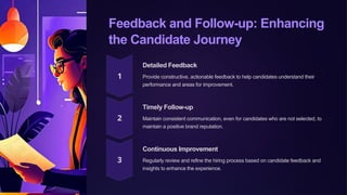 Feedback and Follow-up: Enhancing
the Candidate Journey
Detailed Feedback
Provide constructive, actionable feedback to help candidates understand their
performance and areas for improvement.
Timely Follow-up
Maintain consistent communication, even for candidates who are not selected, to
maintain a positive brand reputation.
Continuous Improvement
Regularly review and refine the hiring process based on candidate feedback and
insights to enhance the experience.
 