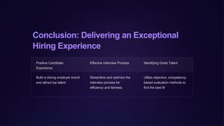 Conclusion: Delivering an Exceptional
Hiring Experience
Positive Candidate
Experience
Effective Interview Process Identifying Great Talent
Build a strong employer brand
and attract top talent
Streamline and optimize the
interview process for
efficiency and fairness
Utilize objective, competency-
based evaluation methods to
find the best fit
 
