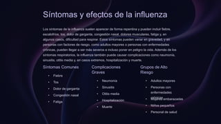 Síntomas y efectos de la influenza
Los síntomas de la influenza suelen aparecer de forma repentina y pueden incluir fiebre,
escalofríos, tos, dolor de garganta, congestión nasal, dolores musculares, fatiga y, en
algunos casos, dificultad para respirar. Estos síntomas pueden variar en gravedad, y en
personas con factores de riesgo, como adultos mayores o personas con enfermedades
crónicas, pueden llegar a ser más severos e incluso poner en peligro la vida. Además de los
síntomas respiratorios, la influenza también puede causar complicaciones como neumonía,
sinusitis, otitis media y, en casos extremos, hospitalización y muerte.
Síntomas Comunes
• Fiebre
• Tos
• Dolor de garganta
• Congestión nasal
• Fatiga
Complicaciones
Graves
• Neumonía
• Sinusitis
• Otitis media
• Hospitalización
• Muerte
Grupos de Alto
Riesgo
• Adultos mayores
• Personas con
enfermedades
crónicas
• Mujeres embarazadas
• Niños pequeños
• Personal de salud
 