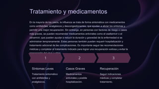 Tratamiento y medicamentos
En la mayoría de los casos, la influenza se trata de forma sintomática con medicamentos
como antifebriles, analgésicos y descongestionantes, que ayudan a aliviar los síntomas y
permitir una mejor recuperación. Sin embargo, en personas con factores de riesgo o casos
más graves, se pueden recomendar medicamentos antivirales como el oseltamivir o el
zanamivir, que pueden ayudar a reducir la duración y gravedad de la enfermedad si se
administran tempranamente. Estas personas también pueden requerir hospitalización y
tratamiento adicional de las complicaciones. Es importante seguir las recomendaciones
médicas y completar el tratamiento indicado para lograr una recuperación exitosa y evitar la
propagación del virus a otros.
Síntomas Leves
Tratamiento sintomático
con antifebriles y
analgésicos.
Casos Graves
Medicamentos
antivirales y posible
hospitalización.
Recuperación
Seguir indicaciones
médicas y completar
tratamiento.
 