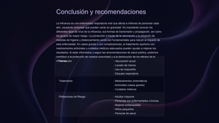 Conclusión y recomendaciones
La influenza es una enfermedad respiratoria viral que afecta a millones de personas cada
año, causando síntomas que pueden variar en gravedad. Es importante conocer los
diferentes tipos de virus de la influenza, sus formas de transmisión y propagación, así como
los grupos de mayor riesgo. La prevención a través de la vacunación y la adopción de
medidas de higiene y distanciamiento social son fundamentales para reducir el impacto de
esta enfermedad. En casos graves o con complicaciones, el tratamiento oportuno con
medicamentos antivirales y cuidados médicos adecuados pueden ayudar a mejorar los
resultados. Al estar informados y seguir las recomendaciones de salud pública, podemos
contribuir a la protección de nuestra comunidad y a la disminución de los efectos de la
influenza.
Prevención - Vacunación anual
- Lavado de manos
- Uso de mascarilla
- Etiqueta respiratoria
Tratamiento - Medicamentos sintomáticos
- Antivirales (casos graves)
- Cuidados médicos
Poblaciones de Riesgo - Adultos mayores
- Personas con enfermedades crónicas
- Mujeres embarazadas
- Niños pequeños
- Personal de salud
 