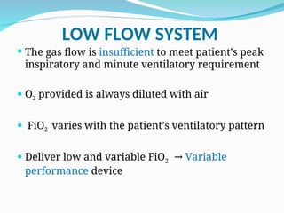 LOW FLOW SYSTEM
 The gas flow is insufficient to meet patient’s peak
inspiratory and minute ventilatory requirement
 O2 provided is always diluted with air
 FiO2 varies with the patient’s ventilatory pattern
 Deliver low and variable FiO2 → Variable
performance device
 