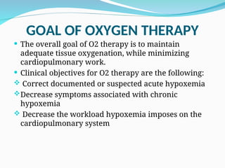 GOAL OF OXYGEN THERAPY
 The overall goal of O2 therapy is to maintain
adequate tissue oxygenation, while minimizing
cardiopulmonary work.
 Clinical objectives for O2 therapy are the following:
 Correct documented or suspected acute hypoxemia
Decrease symptoms associated with chronic
hypoxemia
 Decrease the workload hypoxemia imposes on the
cardiopulmonary system
 