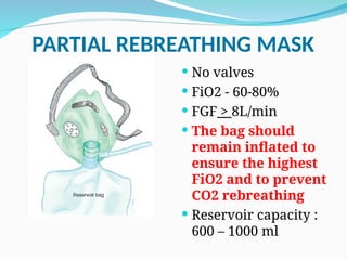 PARTIAL REBREATHING MASK
 No valves
 FiO2 - 60-80%
 FGF > 8L/min
 The bag should
remain inflated to
ensure the highest
FiO2 and to prevent
CO2 rebreathing
 Reservoir capacity :
600 – 1000 ml
 