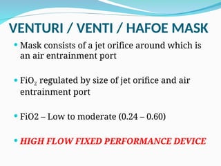 VENTURI / VENTI / HAFOE MASK
 Mask consists of a jet orifice around which is
an air entrainment port
 FiO2 regulated by size of jet orifice and air
entrainment port
 FiO2 – Low to moderate (0.24 – 0.60)
 HIGH FLOW FIXED PERFORMANCE DEVICE
 