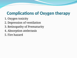 Complications of Oxygen therapy
1. Oxygen toxicity
2. Depression of ventilation
3. Retinopathy of Prematurity
4. Absorption atelectasis
5. Fire hazard
 