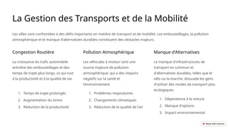 La Gestion des Transports et de la Mobilité
Les villes sont confrontées à des défis importants en matière de transport et de mobilité. Les embouteillages, la pollution
atmosphérique et le manque d'alternatives durables constituent des obstacles majeurs.
Congestion Routière
La croissance du trafic automobile
entraîne des embouteillages et des
temps de trajet plus longs, ce qui nuit
à la productivité et à la qualité de vie.
1. Temps de trajet prolongés
2. Augmentation du stress
3. Réduction de la productivité
Pollution Atmosphérique
Les véhicules à moteur sont une
source majeure de pollution
atmosphérique, qui a des impacts
négatifs sur la santé et
l'environnement.
1. Problèmes respiratoires
2. Changements climatiques
3. Réduction de la qualité de l'air
Manque d'Alternatives
Le manque d'infrastructures de
transport en commun et
d'alternatives durables, telles que le
vélo ou la marche, dissuade les gens
d'utiliser des modes de transport plus
écologiques.
1. Dépendance à la voiture
2. Manque d'options
3. Impact environnemental
 