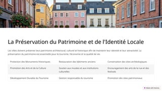 La Préservation du Patrimoine et de l'Identité Locale
Les villes doivent préserver leur patrimoine architectural, culturel et historique afin de maintenir leur identité et leur attractivité. La
préservation du patrimoine est essentielle pour le tourisme, l'économie et la qualité de vie.
Protection des Monuments Historiques Restauration des bâtiments anciens Conservation des sites archéologiques
Promotion des Arts et de la Culture Soutien aux musées et aux institutions
culturelles
Encouragement des arts de la rue et des
festivals
Développement Durable du Tourisme Gestion responsable du tourisme Promotion des sites patrimoniaux
 