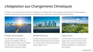 L'Adaptation aux Changements Climatiques
Les villes sont en première ligne des effets du changement climatique. Elles doivent s'adapter à des événements météorologiques
extrêmes, tels que les vagues de chaleur, les inondations et les sécheresses, et réduire leur empreinte carbone.
Énergies Renouvelables
Les villes doivent investir dans les
énergies renouvelables, telles que
l'énergie solaire et éolienne, pour réduire
leur dépendance aux combustibles
fossiles et leur empreinte carbone.
Mobilité Electrique
Les villes doivent promouvoir l'utilisation
des véhicules électriques et des transports
en commun afin de réduire les émissions
de gaz à effet de serre.
Espaces Verts
Les villes doivent créer et entretenir des
espaces verts, tels que des parcs et des
jardins, pour améliorer la qualité de l'air,
réguler la température et absorber les
eaux de pluie.
 
