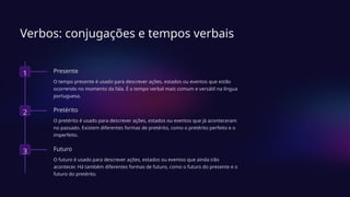 Verbos: conjugações e tempos verbais
1 Presente
O tempo presente é usado para descrever ações, estados ou eventos que estão
ocorrendo no momento da fala. É o tempo verbal mais comum e versátil na língua
portuguesa.
2 Pretérito
O pretérito é usado para descrever ações, estados ou eventos que já aconteceram
no passado. Existem diferentes formas de pretérito, como o pretérito perfeito e o
imperfeito.
3 Futuro
O futuro é usado para descrever ações, estados ou eventos que ainda irão
acontecer. Há também diferentes formas de futuro, como o futuro do presente e o
futuro do pretérito.
 
