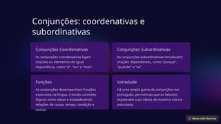 Conjunções: coordenativas e
subordinativas
Conjunções Coordenativas
As conjunções coordenativas ligam
orações ou elementos de igual
importância, como "e", "ou" e "mas".
Conjunções Subordinativas
As conjunções subordinativas introduzem
orações dependentes, como "porque",
"quando" e "se".
Funções
As conjunções desempenham funções
essenciais na língua, criando conexões
lógicas entre ideias e estabelecendo
relações de causa, tempo, condição e
outras.
Variedade
Há uma ampla gama de conjunções em
português, permitindo que os falantes
expressem suas ideias de maneira clara e
articulada.
 