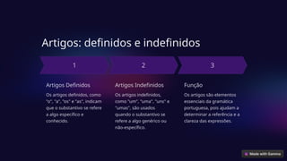 Artigos: definidos e indefinidos
Artigos Definidos
Os artigos definidos, como
"o", "a", "os" e "as", indicam
que o substantivo se refere
a algo específico e
conhecido.
Artigos Indefinidos
Os artigos indefinidos,
como "um", "uma", "uns" e
"umas", são usados
quando o substantivo se
refere a algo genérico ou
não-específico.
Função
Os artigos são elementos
essenciais da gramática
portuguesa, pois ajudam a
determinar a referência e a
clareza das expressões.
 