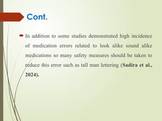  In addition to some studies demonstrated high incidence
of medication errors related to look alike sound alike
medications so many safety measures should be taken to
reduce this error such as tall man lettering (Sadira et al.,
2024).
Cont.
 