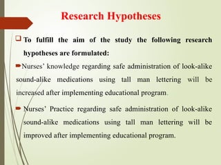 Research Hypotheses
 To fulfill the aim of the study the following research
hypotheses are formulated:
Nurses’ knowledge regarding safe administration of look-alike
sound-alike medications using tall man lettering will be
increased after implementing educational program.
 Nurses’ Practice regarding safe administration of look-alike
sound-alike medications using tall man lettering will be
improved after implementing educational program.
 