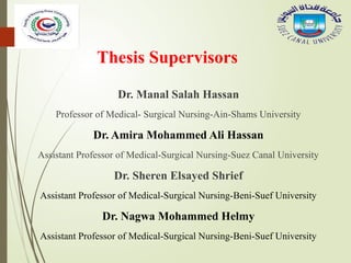 Thesis Supervisors
Dr. Manal Salah Hassan
Professor of Medical- Surgical Nursing-Ain-Shams University
Dr. Amira Mohammed Ali Hassan
Assistant Professor of Medical-Surgical Nursing-Suez Canal University
Dr. Sheren Elsayed Shrief
Assistant Professor of Medical-Surgical Nursing-Beni-Suef University
Dr. Nagwa Mohammed Helmy
Assistant Professor of Medical-Surgical Nursing-Beni-Suef University
 