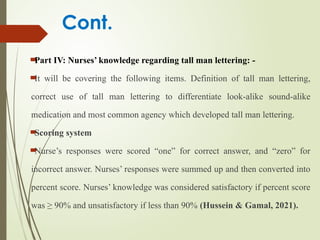 Cont.

Part IV: Nurses’ knowledge regarding tall man lettering: -

It will be covering the following items. Definition of tall man lettering,
correct use of tall man lettering to differentiate look-alike sound-alike
medication and most common agency which developed tall man lettering.

Scoring system

Nurse’s responses were scored “one” for correct answer, and “zero” for
incorrect answer. Nurses’ responses were summed up and then converted into
percent score. Nurses’ knowledge was considered satisfactory if percent score
was ≥ 90% and unsatisfactory if less than 90% (Hussein & Gamal, 2021).
 