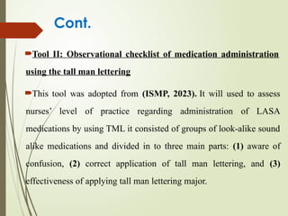 Cont.
Tool II: Observational checklist of medication administration
using the tall man lettering
This tool was adopted from (ISMP, 2023). It will used to assess
nurses’ level of practice regarding administration of LASA
medications by using TML it consisted of groups of look-alike sound
alike medications and divided in to three main parts: (1) aware of
confusion, (2) correct application of tall man lettering, and (3)
effectiveness of applying tall man lettering major.
 