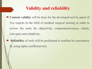 Validity and reliability
 Content validity will be done for the developed tool by panel of
five experts in the field of medical surgical nursing in order to
review the tools for objectivity, comprehensiveness, clarity,
relevance and simplicity.
 Reliability of tools will be performed to confirm its consistency
by using alpha coefficient test.
 