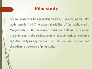 Pilot study
1. A pilot study will be conducted on 10% (8 nurses) of the total
study sample (n=80) to assess feasibility of the study, clarity
&objectivity of the developed tools, as well as to examine
issues related to the design, sample, data collection, procedure
and data analysis approaches. Then the tool will be modified
according to the result of pilot study.
 