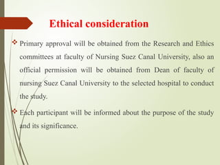 Ethical consideration
 Primary approval will be obtained from the Research and Ethics
committees at faculty of Nursing Suez Canal University, also an
official permission will be obtained from Dean of faculty of
nursing Suez Canal University to the selected hospital to conduct
the study.
 Each participant will be informed about the purpose of the study
and its significance.
 
