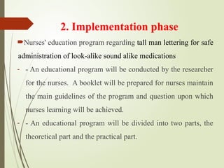 2. Implementation phase
Nurses' education program regarding tall man lettering for safe
administration of look-alike sound alike medications
- - An educational program will be conducted by the researcher
for the nurses. A booklet will be prepared for nurses maintain
the main guidelines of the program and question upon which
nurses learning will be achieved.
- - An educational program will be divided into two parts, the
theoretical part and the practical part.
 