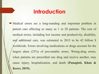 Introduction
 Medical errors are a long-standing and important problem in
patient care affecting as many as 1 in 20 patients. The cost of
medical errors, including lost income and productivity, disability,
and additional care, was estimated in 2015 to be 42 billion $
worldwide. Errors involving medications or drugs account for the
largest share (25%) of preventable errors. Wrong-drug errors,
when patients are prescribed one drug and receive another, may
cause injury, hospitalization, and death (Panagioti, Khan &
Keers, 2019).
 