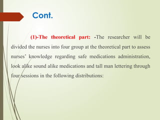 Cont.
(1)-The theoretical part: -The researcher will be
divided the nurses into four group at the theoretical part to assess
nurses’ knowledge regarding safe medications administration,
look alike sound alike medications and tall man lettering through
four sessions in the following distributions:
 