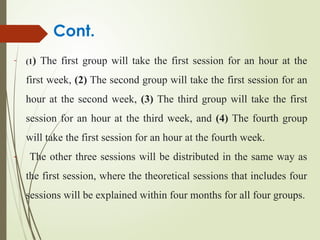Cont.
- (1) The first group will take the first session for an hour at the
first week, (2) The second group will take the first session for an
hour at the second week, (3) The third group will take the first
session for an hour at the third week, and (4) The fourth group
will take the first session for an hour at the fourth week.
- The other three sessions will be distributed in the same way as
the first session, where the theoretical sessions that includes four
sessions will be explained within four months for all four groups.
 
