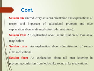 Cont.
- Session one (introductory session) orientation and explanations of
reason and important of educational program and give
explanation about (safe medication administration).
- Session two: An explanation about administration of look-alike
medications
- Session three: An explanation about administration of sound-
alike medications.
- Session four: An explanation about tall man lettering in
preventing confusion from look-alike sound alike medications.
 