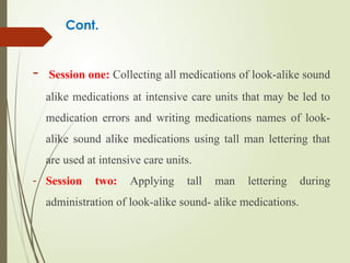 Cont.
- Session one: Collecting all medications of look-alike sound
alike medications at intensive care units that may be led to
medication errors and writing medications names of look-
alike sound alike medications using tall man lettering that
are used at intensive care units.
- Session two: Applying tall man lettering during
administration of look-alike sound- alike medications.
 