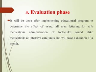 3. Evaluation phase
It will be done after implementing educational program to
determine the effect of using tall man lettering for safe
medications administration of look-alike sound alike
medications at intensive care units and will take a duration of a
month.
 
