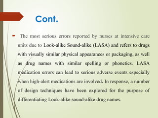 Cont.
 The most serious errors reported by nurses at intensive care
units due to Look-alike Sound-alike (LASA) and refers to drugs
with visually similar physical appearances or packaging, as well
as drug names with similar spelling or phonetics. LASA
medication errors can lead to serious adverse events especially
when high-alert medications are involved. In response, a number
of design techniques have been explored for the purpose of
differentiating Look-alike sound-alike drug names.
 