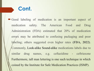 Cont.
 Good labeling of medication is an important aspect of
medication safety. The American Food and Drug
Administration (FDA) estimated that 20% of medication
errors may be attributed to confusing packaging and poor
labeling; others suggested even higher rates (FDA, 2022).
Commonly, Look-alike Sound-alike medications labels due to
similar drug names, e.g. ceftazidime - ceftriaxone
Furthermore, tall man lettering is one such technique in which
coined by the Institute for Safe Medication Practices (ISMP).
 
