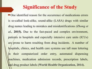 Significance of the Study
One identified reason for the occurrence of medications errors
is so-called look-alike, sound-alike (LASA) drugs with similar
drug names leading to mistakes and misidentifications (Zhong et
al., 2015). Due to the fast-paced and complex environment,
patients in hospitals and especially intensive care units (ICUs)
are prone to harm resulting from drug incidents. A number of
hospitals, clinics, and health care systems use tall man lettering
in their computerized order entry, automated dispensing
machines, medication admission records, prescription labels,
and drug product labels (World Health Organization, 2014).
 