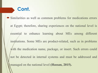 Cont.
 Similarities as well as common problems for medications errors
at Egypt; therefore, sharing experiences on the national level is
essential to enhance learning about MEs among different
institutions. Some MEs are product-related, such as in problems
with the medication name, package, or insert. Such errors could
not be detected in internal systems and must be addressed and
managed on the national level (Hassan, 2015).
 