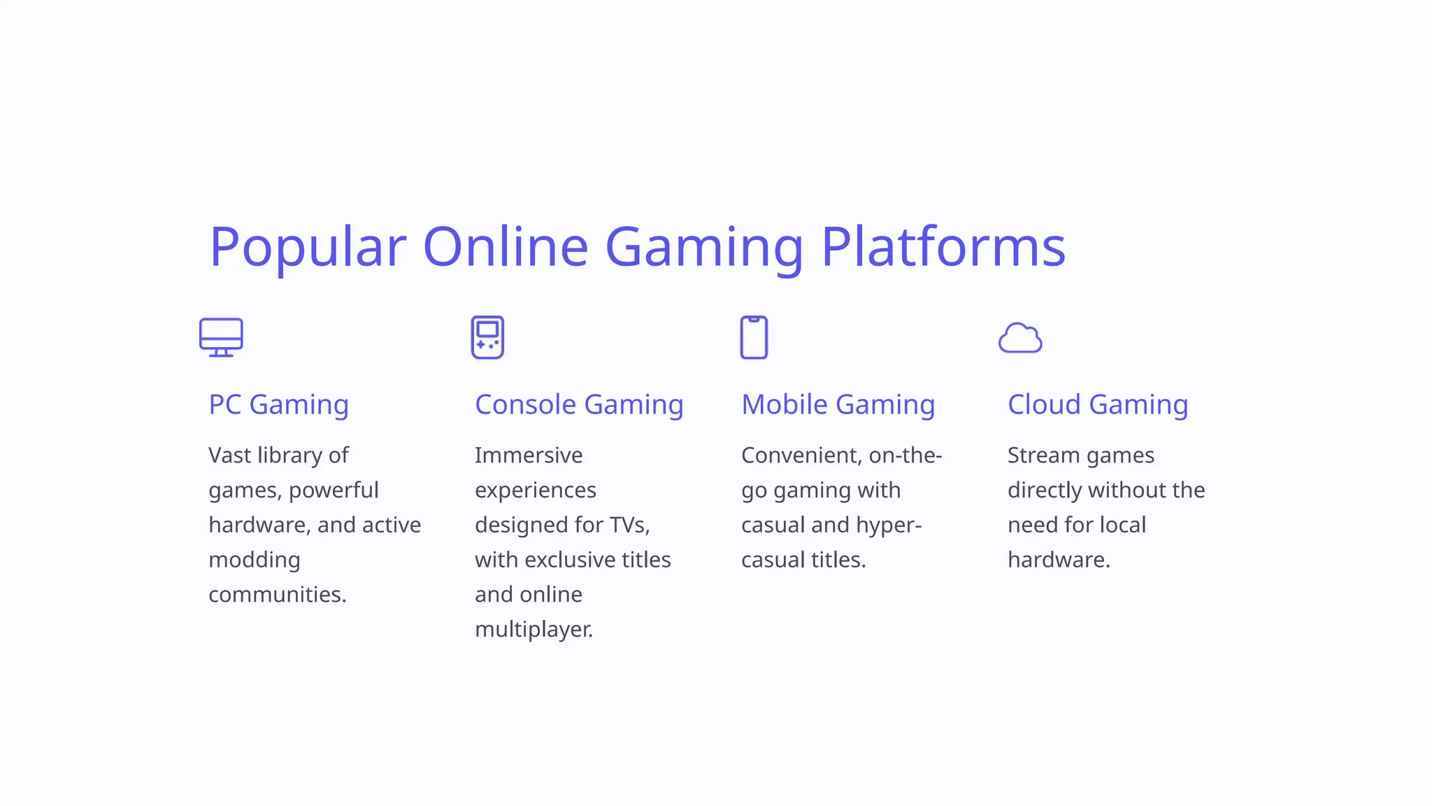 Popular Online Gaming Platforms
PC Gaming
Vast library of
games, powerful
hardware, and active
modding
communities.
Console Gaming
Immersive
experiences
designed for TVs,
with exclusive titles
and online
multiplayer.
Mobile Gaming
Convenient, on-the-
go gaming with
casual and hyper-
casual titles.
Cloud Gaming
Stream games
directly without the
need for local
hardware.
 