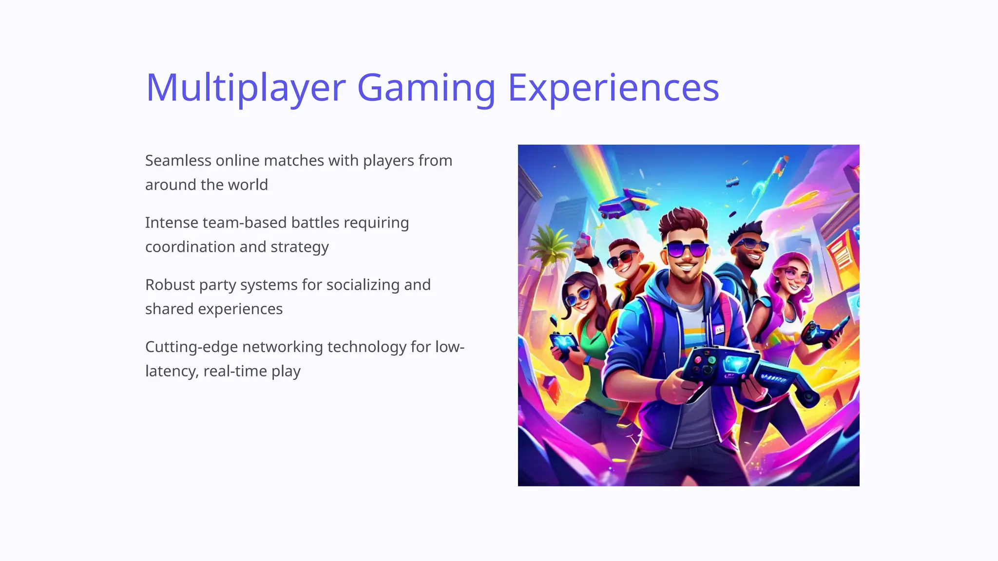 Multiplayer Gaming Experiences
Seamless online matches with players from
around the world
Intense team-based battles requiring
coordination and strategy
Robust party systems for socializing and
shared experiences
Cutting-edge networking technology for low-
latency, real-time play
 