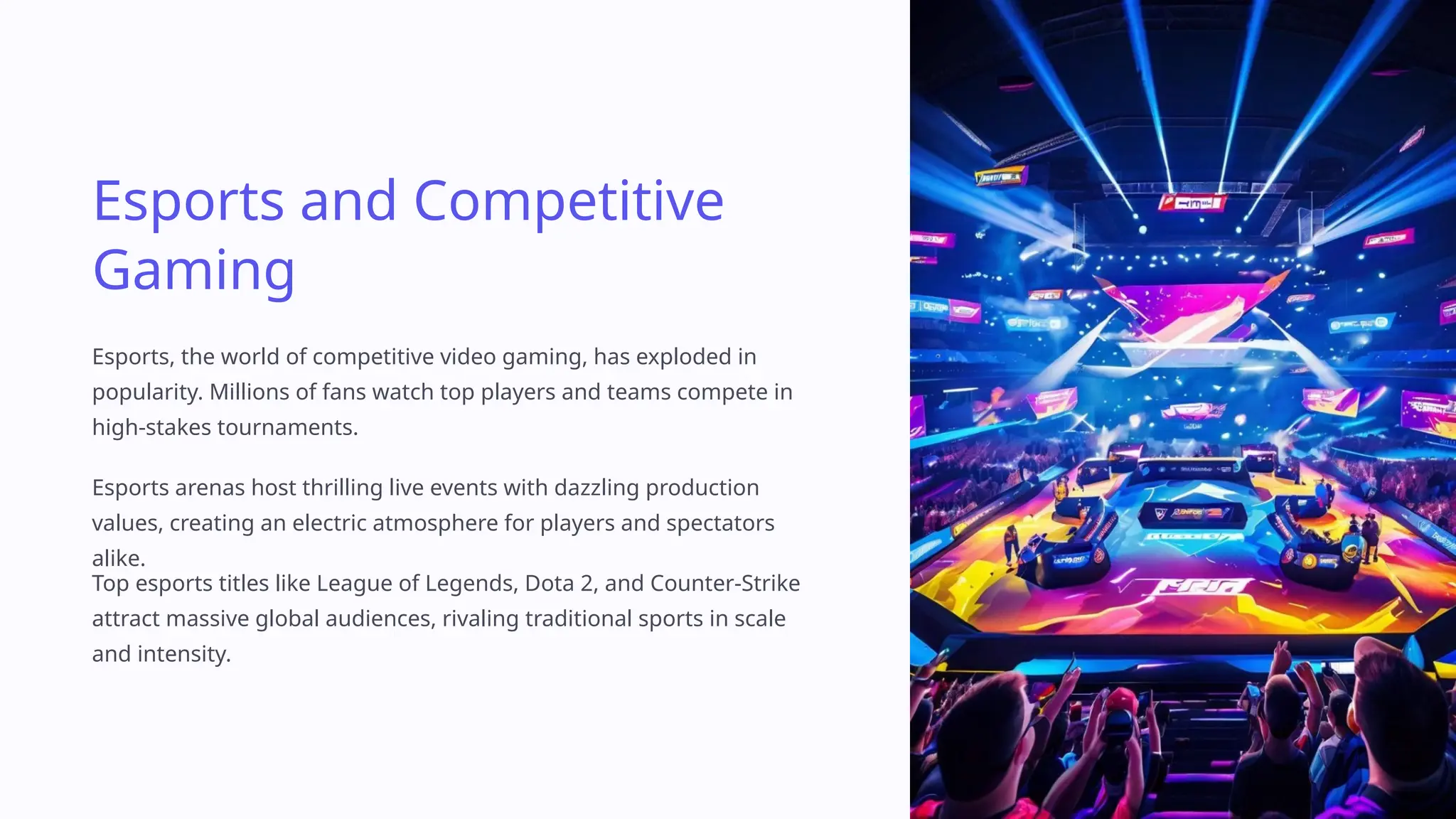 Esports and Competitive
Gaming
Esports, the world of competitive video gaming, has exploded in
popularity. Millions of fans watch top players and teams compete in
high-stakes tournaments.
Esports arenas host thrilling live events with dazzling production
values, creating an electric atmosphere for players and spectators
alike.
Top esports titles like League of Legends, Dota 2, and Counter-Strike
attract massive global audiences, rivaling traditional sports in scale
and intensity.
 